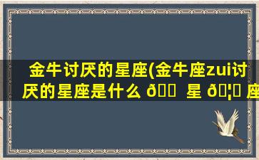 金牛讨厌的星座(金牛座zui
讨厌的星座是什么 🐠 星 🦁 座)